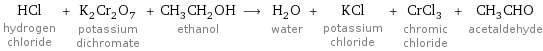 HCl hydrogen chloride + K_2Cr_2O_7 potassium dichromate + CH_3CH_2OH ethanol ⟶ H_2O water + KCl potassium chloride + CrCl_3 chromic chloride + CH_3CHO acetaldehyde