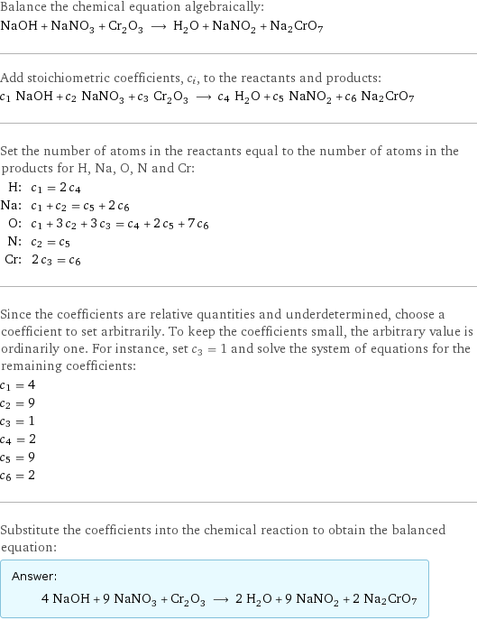 Balance the chemical equation algebraically: NaOH + NaNO_3 + Cr_2O_3 ⟶ H_2O + NaNO_2 + Na2CrO7 Add stoichiometric coefficients, c_i, to the reactants and products: c_1 NaOH + c_2 NaNO_3 + c_3 Cr_2O_3 ⟶ c_4 H_2O + c_5 NaNO_2 + c_6 Na2CrO7 Set the number of atoms in the reactants equal to the number of atoms in the products for H, Na, O, N and Cr: H: | c_1 = 2 c_4 Na: | c_1 + c_2 = c_5 + 2 c_6 O: | c_1 + 3 c_2 + 3 c_3 = c_4 + 2 c_5 + 7 c_6 N: | c_2 = c_5 Cr: | 2 c_3 = c_6 Since the coefficients are relative quantities and underdetermined, choose a coefficient to set arbitrarily. To keep the coefficients small, the arbitrary value is ordinarily one. For instance, set c_3 = 1 and solve the system of equations for the remaining coefficients: c_1 = 4 c_2 = 9 c_3 = 1 c_4 = 2 c_5 = 9 c_6 = 2 Substitute the coefficients into the chemical reaction to obtain the balanced equation: Answer: |   | 4 NaOH + 9 NaNO_3 + Cr_2O_3 ⟶ 2 H_2O + 9 NaNO_2 + 2 Na2CrO7