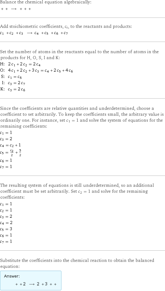 Balance the chemical equation algebraically:  + + ⟶ + + +  Add stoichiometric coefficients, c_i, to the reactants and products: c_1 + c_2 + c_3 ⟶ c_4 + c_5 + c_6 + c_7  Set the number of atoms in the reactants equal to the number of atoms in the products for H, O, S, I and K: H: | 2 c_1 + 2 c_2 = 2 c_4 O: | 4 c_1 + 2 c_2 + 3 c_3 = c_4 + 2 c_5 + 4 c_6 S: | c_1 = c_6 I: | c_3 = 2 c_7 K: | c_3 = 2 c_6 Since the coefficients are relative quantities and underdetermined, choose a coefficient to set arbitrarily. To keep the coefficients small, the arbitrary value is ordinarily one. For instance, set c_1 = 1 and solve the system of equations for the remaining coefficients: c_1 = 1 c_3 = 2 c_4 = c_2 + 1 c_5 = c_2/2 + 5/2 c_6 = 1 c_7 = 1 The resulting system of equations is still underdetermined, so an additional coefficient must be set arbitrarily. Set c_2 = 1 and solve for the remaining coefficients: c_1 = 1 c_2 = 1 c_3 = 2 c_4 = 2 c_5 = 3 c_6 = 1 c_7 = 1 Substitute the coefficients into the chemical reaction to obtain the balanced equation: Answer: |   | + + 2 ⟶ 2 + 3 + + 