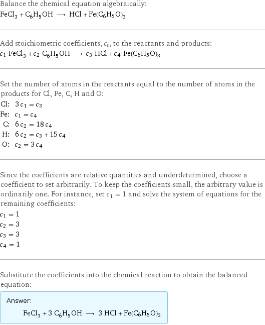 Balance the chemical equation algebraically: FeCl_3 + C_6H_5OH ⟶ HCl + Fe(C6H5O)3 Add stoichiometric coefficients, c_i, to the reactants and products: c_1 FeCl_3 + c_2 C_6H_5OH ⟶ c_3 HCl + c_4 Fe(C6H5O)3 Set the number of atoms in the reactants equal to the number of atoms in the products for Cl, Fe, C, H and O: Cl: | 3 c_1 = c_3 Fe: | c_1 = c_4 C: | 6 c_2 = 18 c_4 H: | 6 c_2 = c_3 + 15 c_4 O: | c_2 = 3 c_4 Since the coefficients are relative quantities and underdetermined, choose a coefficient to set arbitrarily. To keep the coefficients small, the arbitrary value is ordinarily one. For instance, set c_1 = 1 and solve the system of equations for the remaining coefficients: c_1 = 1 c_2 = 3 c_3 = 3 c_4 = 1 Substitute the coefficients into the chemical reaction to obtain the balanced equation: Answer: |   | FeCl_3 + 3 C_6H_5OH ⟶ 3 HCl + Fe(C6H5O)3