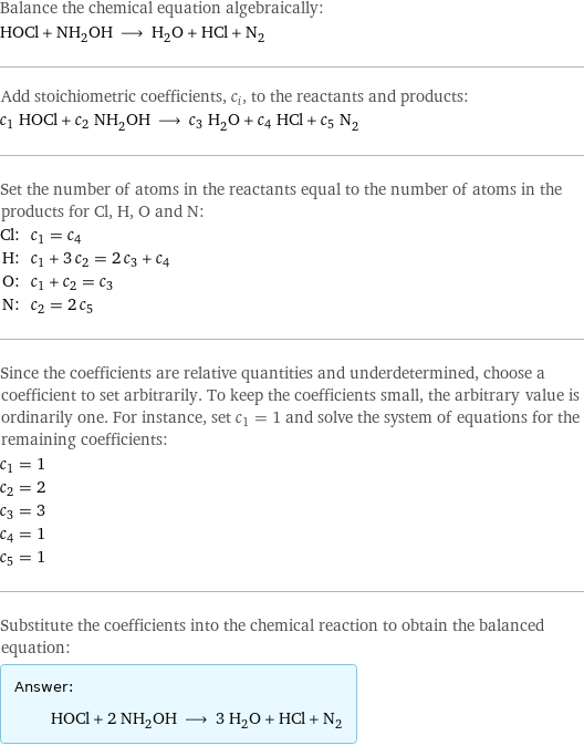 Balance the chemical equation algebraically: HOCl + NH_2OH ⟶ H_2O + HCl + N_2 Add stoichiometric coefficients, c_i, to the reactants and products: c_1 HOCl + c_2 NH_2OH ⟶ c_3 H_2O + c_4 HCl + c_5 N_2 Set the number of atoms in the reactants equal to the number of atoms in the products for Cl, H, O and N: Cl: | c_1 = c_4 H: | c_1 + 3 c_2 = 2 c_3 + c_4 O: | c_1 + c_2 = c_3 N: | c_2 = 2 c_5 Since the coefficients are relative quantities and underdetermined, choose a coefficient to set arbitrarily. To keep the coefficients small, the arbitrary value is ordinarily one. For instance, set c_1 = 1 and solve the system of equations for the remaining coefficients: c_1 = 1 c_2 = 2 c_3 = 3 c_4 = 1 c_5 = 1 Substitute the coefficients into the chemical reaction to obtain the balanced equation: Answer: |   | HOCl + 2 NH_2OH ⟶ 3 H_2O + HCl + N_2