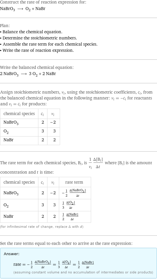 Construct the rate of reaction expression for: NaBrO_3 ⟶ O_2 + NaBr Plan: • Balance the chemical equation. • Determine the stoichiometric numbers. • Assemble the rate term for each chemical species. • Write the rate of reaction expression. Write the balanced chemical equation: 2 NaBrO_3 ⟶ 3 O_2 + 2 NaBr Assign stoichiometric numbers, ν_i, using the stoichiometric coefficients, c_i, from the balanced chemical equation in the following manner: ν_i = -c_i for reactants and ν_i = c_i for products: chemical species | c_i | ν_i NaBrO_3 | 2 | -2 O_2 | 3 | 3 NaBr | 2 | 2 The rate term for each chemical species, B_i, is 1/ν_i(Δ[B_i])/(Δt) where [B_i] is the amount concentration and t is time: chemical species | c_i | ν_i | rate term NaBrO_3 | 2 | -2 | -1/2 (Δ[NaBrO3])/(Δt) O_2 | 3 | 3 | 1/3 (Δ[O2])/(Δt) NaBr | 2 | 2 | 1/2 (Δ[NaBr])/(Δt) (for infinitesimal rate of change, replace Δ with d) Set the rate terms equal to each other to arrive at the rate expression: Answer: |   | rate = -1/2 (Δ[NaBrO3])/(Δt) = 1/3 (Δ[O2])/(Δt) = 1/2 (Δ[NaBr])/(Δt) (assuming constant volume and no accumulation of intermediates or side products)