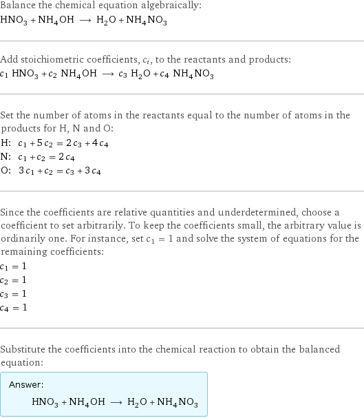 Balance the chemical equation algebraically: HNO_3 + NH_4OH ⟶ H_2O + NH_4NO_3 Add stoichiometric coefficients, c_i, to the reactants and products: c_1 HNO_3 + c_2 NH_4OH ⟶ c_3 H_2O + c_4 NH_4NO_3 Set the number of atoms in the reactants equal to the number of atoms in the products for H, N and O: H: | c_1 + 5 c_2 = 2 c_3 + 4 c_4 N: | c_1 + c_2 = 2 c_4 O: | 3 c_1 + c_2 = c_3 + 3 c_4 Since the coefficients are relative quantities and underdetermined, choose a coefficient to set arbitrarily. To keep the coefficients small, the arbitrary value is ordinarily one. For instance, set c_1 = 1 and solve the system of equations for the remaining coefficients: c_1 = 1 c_2 = 1 c_3 = 1 c_4 = 1 Substitute the coefficients into the chemical reaction to obtain the balanced equation: Answer: |   | HNO_3 + NH_4OH ⟶ H_2O + NH_4NO_3