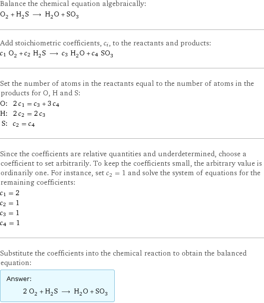 Balance the chemical equation algebraically: O_2 + H_2S ⟶ H_2O + SO_3 Add stoichiometric coefficients, c_i, to the reactants and products: c_1 O_2 + c_2 H_2S ⟶ c_3 H_2O + c_4 SO_3 Set the number of atoms in the reactants equal to the number of atoms in the products for O, H and S: O: | 2 c_1 = c_3 + 3 c_4 H: | 2 c_2 = 2 c_3 S: | c_2 = c_4 Since the coefficients are relative quantities and underdetermined, choose a coefficient to set arbitrarily. To keep the coefficients small, the arbitrary value is ordinarily one. For instance, set c_2 = 1 and solve the system of equations for the remaining coefficients: c_1 = 2 c_2 = 1 c_3 = 1 c_4 = 1 Substitute the coefficients into the chemical reaction to obtain the balanced equation: Answer: |   | 2 O_2 + H_2S ⟶ H_2O + SO_3