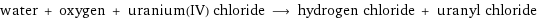 water + oxygen + uranium(IV) chloride ⟶ hydrogen chloride + uranyl chloride