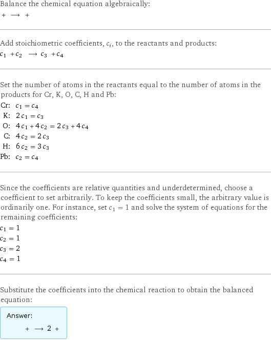 Balance the chemical equation algebraically:  + ⟶ +  Add stoichiometric coefficients, c_i, to the reactants and products: c_1 + c_2 ⟶ c_3 + c_4  Set the number of atoms in the reactants equal to the number of atoms in the products for Cr, K, O, C, H and Pb: Cr: | c_1 = c_4 K: | 2 c_1 = c_3 O: | 4 c_1 + 4 c_2 = 2 c_3 + 4 c_4 C: | 4 c_2 = 2 c_3 H: | 6 c_2 = 3 c_3 Pb: | c_2 = c_4 Since the coefficients are relative quantities and underdetermined, choose a coefficient to set arbitrarily. To keep the coefficients small, the arbitrary value is ordinarily one. For instance, set c_1 = 1 and solve the system of equations for the remaining coefficients: c_1 = 1 c_2 = 1 c_3 = 2 c_4 = 1 Substitute the coefficients into the chemical reaction to obtain the balanced equation: Answer: |   | + ⟶ 2 + 