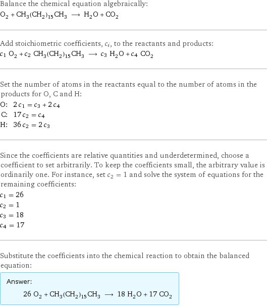 Balance the chemical equation algebraically: O_2 + CH_3(CH_2)_15CH_3 ⟶ H_2O + CO_2 Add stoichiometric coefficients, c_i, to the reactants and products: c_1 O_2 + c_2 CH_3(CH_2)_15CH_3 ⟶ c_3 H_2O + c_4 CO_2 Set the number of atoms in the reactants equal to the number of atoms in the products for O, C and H: O: | 2 c_1 = c_3 + 2 c_4 C: | 17 c_2 = c_4 H: | 36 c_2 = 2 c_3 Since the coefficients are relative quantities and underdetermined, choose a coefficient to set arbitrarily. To keep the coefficients small, the arbitrary value is ordinarily one. For instance, set c_2 = 1 and solve the system of equations for the remaining coefficients: c_1 = 26 c_2 = 1 c_3 = 18 c_4 = 17 Substitute the coefficients into the chemical reaction to obtain the balanced equation: Answer: |   | 26 O_2 + CH_3(CH_2)_15CH_3 ⟶ 18 H_2O + 17 CO_2