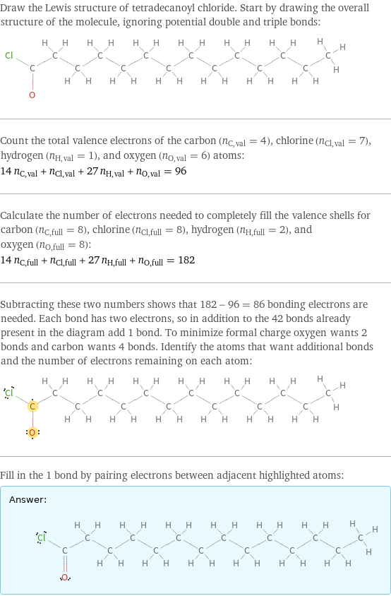 Draw the Lewis structure of tetradecanoyl chloride. Start by drawing the overall structure of the molecule, ignoring potential double and triple bonds:  Count the total valence electrons of the carbon (n_C, val = 4), chlorine (n_Cl, val = 7), hydrogen (n_H, val = 1), and oxygen (n_O, val = 6) atoms: 14 n_C, val + n_Cl, val + 27 n_H, val + n_O, val = 96 Calculate the number of electrons needed to completely fill the valence shells for carbon (n_C, full = 8), chlorine (n_Cl, full = 8), hydrogen (n_H, full = 2), and oxygen (n_O, full = 8): 14 n_C, full + n_Cl, full + 27 n_H, full + n_O, full = 182 Subtracting these two numbers shows that 182 - 96 = 86 bonding electrons are needed. Each bond has two electrons, so in addition to the 42 bonds already present in the diagram add 1 bond. To minimize formal charge oxygen wants 2 bonds and carbon wants 4 bonds. Identify the atoms that want additional bonds and the number of electrons remaining on each atom:  Fill in the 1 bond by pairing electrons between adjacent highlighted atoms: Answer: |   | 