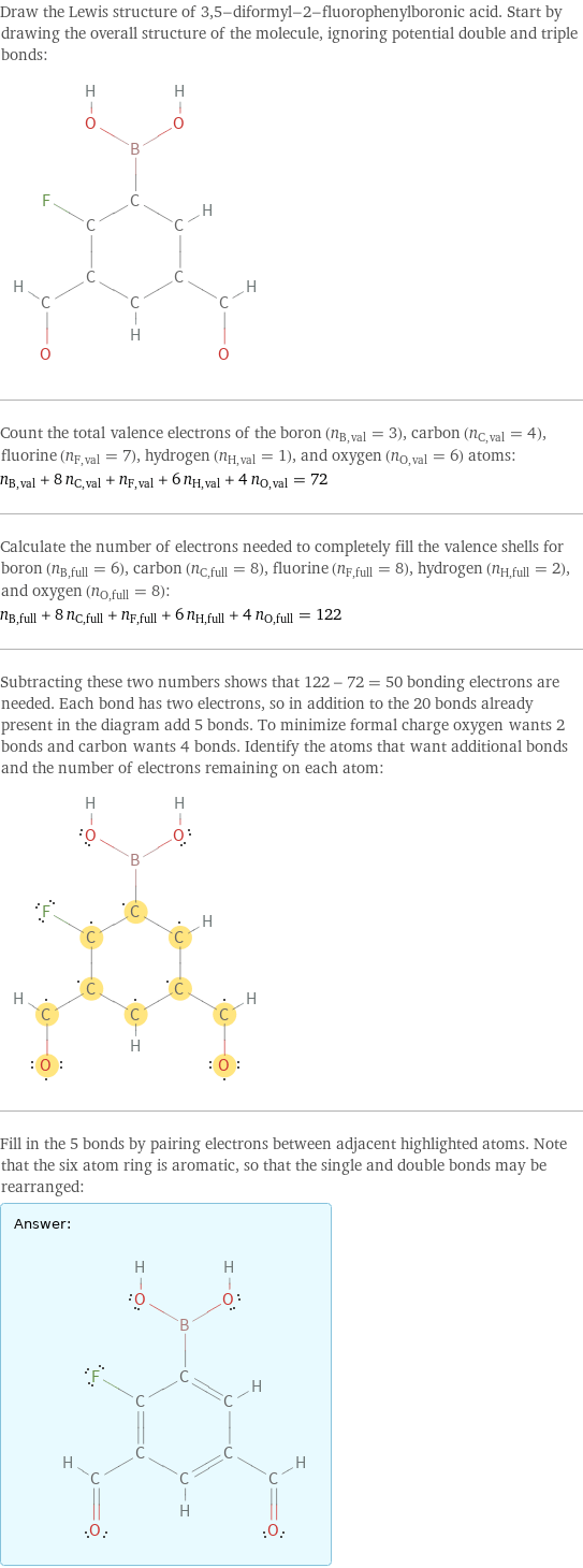 Draw the Lewis structure of 3, 5-diformyl-2-fluorophenylboronic acid. Start by drawing the overall structure of the molecule, ignoring potential double and triple bonds:  Count the total valence electrons of the boron (n_B, val = 3), carbon (n_C, val = 4), fluorine (n_F, val = 7), hydrogen (n_H, val = 1), and oxygen (n_O, val = 6) atoms: n_B, val + 8 n_C, val + n_F, val + 6 n_H, val + 4 n_O, val = 72 Calculate the number of electrons needed to completely fill the valence shells for boron (n_B, full = 6), carbon (n_C, full = 8), fluorine (n_F, full = 8), hydrogen (n_H, full = 2), and oxygen (n_O, full = 8): n_B, full + 8 n_C, full + n_F, full + 6 n_H, full + 4 n_O, full = 122 Subtracting these two numbers shows that 122 - 72 = 50 bonding electrons are needed. Each bond has two electrons, so in addition to the 20 bonds already present in the diagram add 5 bonds. To minimize formal charge oxygen wants 2 bonds and carbon wants 4 bonds. Identify the atoms that want additional bonds and the number of electrons remaining on each atom:  Fill in the 5 bonds by pairing electrons between adjacent highlighted atoms. Note that the six atom ring is aromatic, so that the single and double bonds may be rearranged: Answer: |   | 