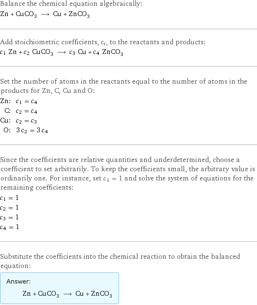 Balance the chemical equation algebraically: Zn + CuCO_3 ⟶ Cu + ZnCO_3 Add stoichiometric coefficients, c_i, to the reactants and products: c_1 Zn + c_2 CuCO_3 ⟶ c_3 Cu + c_4 ZnCO_3 Set the number of atoms in the reactants equal to the number of atoms in the products for Zn, C, Cu and O: Zn: | c_1 = c_4 C: | c_2 = c_4 Cu: | c_2 = c_3 O: | 3 c_2 = 3 c_4 Since the coefficients are relative quantities and underdetermined, choose a coefficient to set arbitrarily. To keep the coefficients small, the arbitrary value is ordinarily one. For instance, set c_1 = 1 and solve the system of equations for the remaining coefficients: c_1 = 1 c_2 = 1 c_3 = 1 c_4 = 1 Substitute the coefficients into the chemical reaction to obtain the balanced equation: Answer: |   | Zn + CuCO_3 ⟶ Cu + ZnCO_3