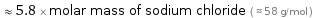  ≈ 5.8 × molar mass of sodium chloride ( ≈ 58 g/mol )