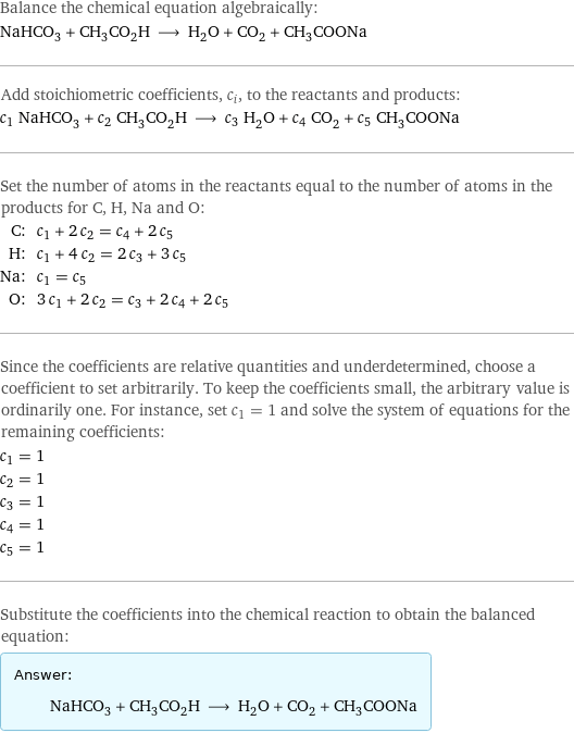 Balance the chemical equation algebraically: NaHCO_3 + CH_3CO_2H ⟶ H_2O + CO_2 + CH_3COONa Add stoichiometric coefficients, c_i, to the reactants and products: c_1 NaHCO_3 + c_2 CH_3CO_2H ⟶ c_3 H_2O + c_4 CO_2 + c_5 CH_3COONa Set the number of atoms in the reactants equal to the number of atoms in the products for C, H, Na and O: C: | c_1 + 2 c_2 = c_4 + 2 c_5 H: | c_1 + 4 c_2 = 2 c_3 + 3 c_5 Na: | c_1 = c_5 O: | 3 c_1 + 2 c_2 = c_3 + 2 c_4 + 2 c_5 Since the coefficients are relative quantities and underdetermined, choose a coefficient to set arbitrarily. To keep the coefficients small, the arbitrary value is ordinarily one. For instance, set c_1 = 1 and solve the system of equations for the remaining coefficients: c_1 = 1 c_2 = 1 c_3 = 1 c_4 = 1 c_5 = 1 Substitute the coefficients into the chemical reaction to obtain the balanced equation: Answer: |   | NaHCO_3 + CH_3CO_2H ⟶ H_2O + CO_2 + CH_3COONa