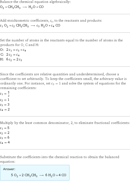 Balance the chemical equation algebraically: O_2 + CH_3CH_3 ⟶ H_2O + CO Add stoichiometric coefficients, c_i, to the reactants and products: c_1 O_2 + c_2 CH_3CH_3 ⟶ c_3 H_2O + c_4 CO Set the number of atoms in the reactants equal to the number of atoms in the products for O, C and H: O: | 2 c_1 = c_3 + c_4 C: | 2 c_2 = c_4 H: | 6 c_2 = 2 c_3 Since the coefficients are relative quantities and underdetermined, choose a coefficient to set arbitrarily. To keep the coefficients small, the arbitrary value is ordinarily one. For instance, set c_2 = 1 and solve the system of equations for the remaining coefficients: c_1 = 5/2 c_2 = 1 c_3 = 3 c_4 = 2 Multiply by the least common denominator, 2, to eliminate fractional coefficients: c_1 = 5 c_2 = 2 c_3 = 6 c_4 = 4 Substitute the coefficients into the chemical reaction to obtain the balanced equation: Answer: |   | 5 O_2 + 2 CH_3CH_3 ⟶ 6 H_2O + 4 CO