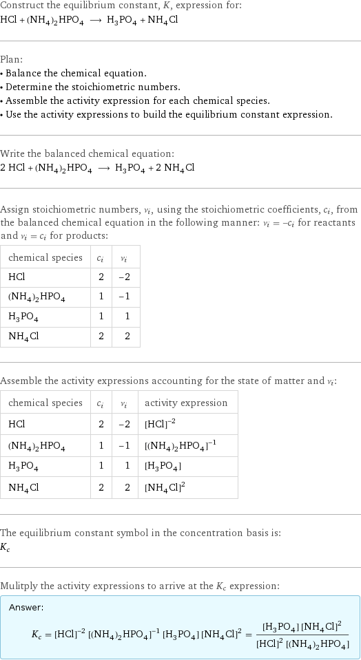 Construct the equilibrium constant, K, expression for: HCl + (NH_4)_2HPO_4 ⟶ H_3PO_4 + NH_4Cl Plan: • Balance the chemical equation. • Determine the stoichiometric numbers. • Assemble the activity expression for each chemical species. • Use the activity expressions to build the equilibrium constant expression. Write the balanced chemical equation: 2 HCl + (NH_4)_2HPO_4 ⟶ H_3PO_4 + 2 NH_4Cl Assign stoichiometric numbers, ν_i, using the stoichiometric coefficients, c_i, from the balanced chemical equation in the following manner: ν_i = -c_i for reactants and ν_i = c_i for products: chemical species | c_i | ν_i HCl | 2 | -2 (NH_4)_2HPO_4 | 1 | -1 H_3PO_4 | 1 | 1 NH_4Cl | 2 | 2 Assemble the activity expressions accounting for the state of matter and ν_i: chemical species | c_i | ν_i | activity expression HCl | 2 | -2 | ([HCl])^(-2) (NH_4)_2HPO_4 | 1 | -1 | ([(NH4)2HPO4])^(-1) H_3PO_4 | 1 | 1 | [H3PO4] NH_4Cl | 2 | 2 | ([NH4Cl])^2 The equilibrium constant symbol in the concentration basis is: K_c Mulitply the activity expressions to arrive at the K_c expression: Answer: |   | K_c = ([HCl])^(-2) ([(NH4)2HPO4])^(-1) [H3PO4] ([NH4Cl])^2 = ([H3PO4] ([NH4Cl])^2)/(([HCl])^2 [(NH4)2HPO4])