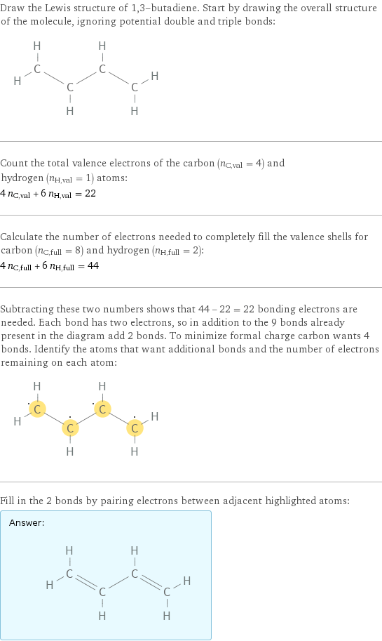 Draw the Lewis structure of 1, 3-butadiene. Start by drawing the overall structure of the molecule, ignoring potential double and triple bonds:  Count the total valence electrons of the carbon (n_C, val = 4) and hydrogen (n_H, val = 1) atoms: 4 n_C, val + 6 n_H, val = 22 Calculate the number of electrons needed to completely fill the valence shells for carbon (n_C, full = 8) and hydrogen (n_H, full = 2): 4 n_C, full + 6 n_H, full = 44 Subtracting these two numbers shows that 44 - 22 = 22 bonding electrons are needed. Each bond has two electrons, so in addition to the 9 bonds already present in the diagram add 2 bonds. To minimize formal charge carbon wants 4 bonds. Identify the atoms that want additional bonds and the number of electrons remaining on each atom:  Fill in the 2 bonds by pairing electrons between adjacent highlighted atoms: Answer: |   | 