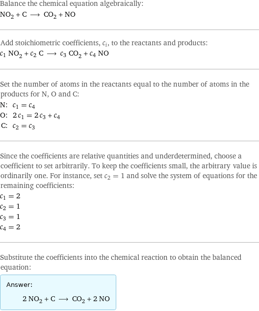 Balance the chemical equation algebraically: NO_2 + C ⟶ CO_2 + NO Add stoichiometric coefficients, c_i, to the reactants and products: c_1 NO_2 + c_2 C ⟶ c_3 CO_2 + c_4 NO Set the number of atoms in the reactants equal to the number of atoms in the products for N, O and C: N: | c_1 = c_4 O: | 2 c_1 = 2 c_3 + c_4 C: | c_2 = c_3 Since the coefficients are relative quantities and underdetermined, choose a coefficient to set arbitrarily. To keep the coefficients small, the arbitrary value is ordinarily one. For instance, set c_2 = 1 and solve the system of equations for the remaining coefficients: c_1 = 2 c_2 = 1 c_3 = 1 c_4 = 2 Substitute the coefficients into the chemical reaction to obtain the balanced equation: Answer: |   | 2 NO_2 + C ⟶ CO_2 + 2 NO