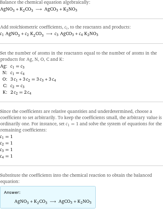 Balance the chemical equation algebraically: AgNO_3 + K_2CO_3 ⟶ AgCO3 + K2NO3 Add stoichiometric coefficients, c_i, to the reactants and products: c_1 AgNO_3 + c_2 K_2CO_3 ⟶ c_3 AgCO3 + c_4 K2NO3 Set the number of atoms in the reactants equal to the number of atoms in the products for Ag, N, O, C and K: Ag: | c_1 = c_3 N: | c_1 = c_4 O: | 3 c_1 + 3 c_2 = 3 c_3 + 3 c_4 C: | c_2 = c_3 K: | 2 c_2 = 2 c_4 Since the coefficients are relative quantities and underdetermined, choose a coefficient to set arbitrarily. To keep the coefficients small, the arbitrary value is ordinarily one. For instance, set c_1 = 1 and solve the system of equations for the remaining coefficients: c_1 = 1 c_2 = 1 c_3 = 1 c_4 = 1 Substitute the coefficients into the chemical reaction to obtain the balanced equation: Answer: |   | AgNO_3 + K_2CO_3 ⟶ AgCO3 + K2NO3