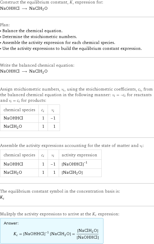 Construct the equilibrium constant, K, expression for: NaOHHCl ⟶ NaClH2O Plan: • Balance the chemical equation. • Determine the stoichiometric numbers. • Assemble the activity expression for each chemical species. • Use the activity expressions to build the equilibrium constant expression. Write the balanced chemical equation: NaOHHCl ⟶ NaClH2O Assign stoichiometric numbers, ν_i, using the stoichiometric coefficients, c_i, from the balanced chemical equation in the following manner: ν_i = -c_i for reactants and ν_i = c_i for products: chemical species | c_i | ν_i NaOHHCl | 1 | -1 NaClH2O | 1 | 1 Assemble the activity expressions accounting for the state of matter and ν_i: chemical species | c_i | ν_i | activity expression NaOHHCl | 1 | -1 | ([NaOHHCl])^(-1) NaClH2O | 1 | 1 | [NaClH2O] The equilibrium constant symbol in the concentration basis is: K_c Mulitply the activity expressions to arrive at the K_c expression: Answer: |   | K_c = ([NaOHHCl])^(-1) [NaClH2O] = ([NaClH2O])/([NaOHHCl])