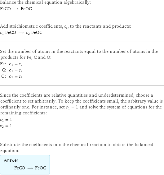 Balance the chemical equation algebraically: FeCO ⟶ FeOC Add stoichiometric coefficients, c_i, to the reactants and products: c_1 FeCO ⟶ c_2 FeOC Set the number of atoms in the reactants equal to the number of atoms in the products for Fe, C and O: Fe: | c_1 = c_2 C: | c_1 = c_2 O: | c_1 = c_2 Since the coefficients are relative quantities and underdetermined, choose a coefficient to set arbitrarily. To keep the coefficients small, the arbitrary value is ordinarily one. For instance, set c_1 = 1 and solve the system of equations for the remaining coefficients: c_1 = 1 c_2 = 1 Substitute the coefficients into the chemical reaction to obtain the balanced equation: Answer: |   | FeCO ⟶ FeOC