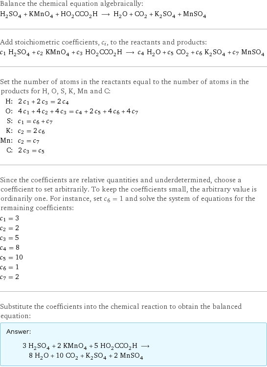 Balance the chemical equation algebraically: H_2SO_4 + KMnO_4 + HO_2CCO_2H ⟶ H_2O + CO_2 + K_2SO_4 + MnSO_4 Add stoichiometric coefficients, c_i, to the reactants and products: c_1 H_2SO_4 + c_2 KMnO_4 + c_3 HO_2CCO_2H ⟶ c_4 H_2O + c_5 CO_2 + c_6 K_2SO_4 + c_7 MnSO_4 Set the number of atoms in the reactants equal to the number of atoms in the products for H, O, S, K, Mn and C: H: | 2 c_1 + 2 c_3 = 2 c_4 O: | 4 c_1 + 4 c_2 + 4 c_3 = c_4 + 2 c_5 + 4 c_6 + 4 c_7 S: | c_1 = c_6 + c_7 K: | c_2 = 2 c_6 Mn: | c_2 = c_7 C: | 2 c_3 = c_5 Since the coefficients are relative quantities and underdetermined, choose a coefficient to set arbitrarily. To keep the coefficients small, the arbitrary value is ordinarily one. For instance, set c_6 = 1 and solve the system of equations for the remaining coefficients: c_1 = 3 c_2 = 2 c_3 = 5 c_4 = 8 c_5 = 10 c_6 = 1 c_7 = 2 Substitute the coefficients into the chemical reaction to obtain the balanced equation: Answer: |   | 3 H_2SO_4 + 2 KMnO_4 + 5 HO_2CCO_2H ⟶ 8 H_2O + 10 CO_2 + K_2SO_4 + 2 MnSO_4