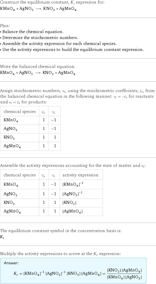 Construct the equilibrium constant, K, expression for: KMnO_4 + AgNO_3 ⟶ KNO_3 + AgMnO_4 Plan: • Balance the chemical equation. • Determine the stoichiometric numbers. • Assemble the activity expression for each chemical species. • Use the activity expressions to build the equilibrium constant expression. Write the balanced chemical equation: KMnO_4 + AgNO_3 ⟶ KNO_3 + AgMnO_4 Assign stoichiometric numbers, ν_i, using the stoichiometric coefficients, c_i, from the balanced chemical equation in the following manner: ν_i = -c_i for reactants and ν_i = c_i for products: chemical species | c_i | ν_i KMnO_4 | 1 | -1 AgNO_3 | 1 | -1 KNO_3 | 1 | 1 AgMnO_4 | 1 | 1 Assemble the activity expressions accounting for the state of matter and ν_i: chemical species | c_i | ν_i | activity expression KMnO_4 | 1 | -1 | ([KMnO4])^(-1) AgNO_3 | 1 | -1 | ([AgNO3])^(-1) KNO_3 | 1 | 1 | [KNO3] AgMnO_4 | 1 | 1 | [AgMnO4] The equilibrium constant symbol in the concentration basis is: K_c Mulitply the activity expressions to arrive at the K_c expression: Answer: |   | K_c = ([KMnO4])^(-1) ([AgNO3])^(-1) [KNO3] [AgMnO4] = ([KNO3] [AgMnO4])/([KMnO4] [AgNO3])