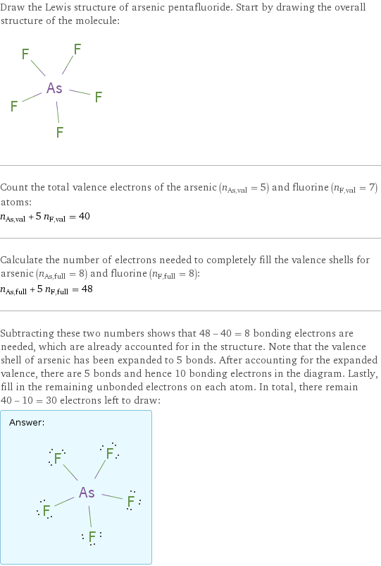 Draw the Lewis structure of arsenic pentafluoride. Start by drawing the overall structure of the molecule:  Count the total valence electrons of the arsenic (n_As, val = 5) and fluorine (n_F, val = 7) atoms: n_As, val + 5 n_F, val = 40 Calculate the number of electrons needed to completely fill the valence shells for arsenic (n_As, full = 8) and fluorine (n_F, full = 8): n_As, full + 5 n_F, full = 48 Subtracting these two numbers shows that 48 - 40 = 8 bonding electrons are needed, which are already accounted for in the structure. Note that the valence shell of arsenic has been expanded to 5 bonds. After accounting for the expanded valence, there are 5 bonds and hence 10 bonding electrons in the diagram. Lastly, fill in the remaining unbonded electrons on each atom. In total, there remain 40 - 10 = 30 electrons left to draw: Answer: |   | 