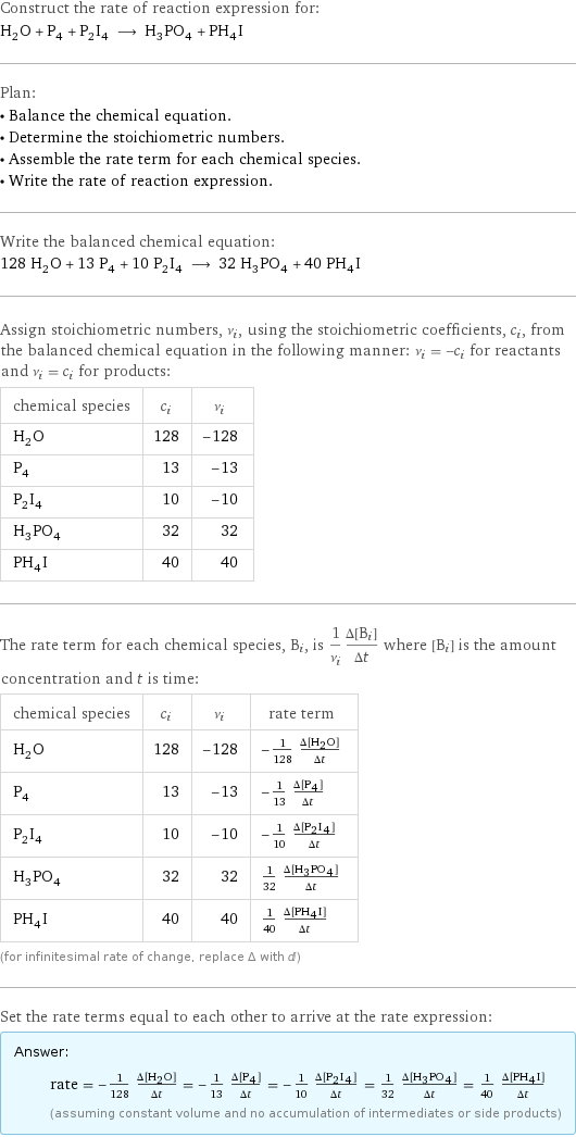 Construct the rate of reaction expression for: H_2O + P_4 + P_2I_4 ⟶ H_3PO_4 + PH_4I Plan: • Balance the chemical equation. • Determine the stoichiometric numbers. • Assemble the rate term for each chemical species. • Write the rate of reaction expression. Write the balanced chemical equation: 128 H_2O + 13 P_4 + 10 P_2I_4 ⟶ 32 H_3PO_4 + 40 PH_4I Assign stoichiometric numbers, ν_i, using the stoichiometric coefficients, c_i, from the balanced chemical equation in the following manner: ν_i = -c_i for reactants and ν_i = c_i for products: chemical species | c_i | ν_i H_2O | 128 | -128 P_4 | 13 | -13 P_2I_4 | 10 | -10 H_3PO_4 | 32 | 32 PH_4I | 40 | 40 The rate term for each chemical species, B_i, is 1/ν_i(Δ[B_i])/(Δt) where [B_i] is the amount concentration and t is time: chemical species | c_i | ν_i | rate term H_2O | 128 | -128 | -1/128 (Δ[H2O])/(Δt) P_4 | 13 | -13 | -1/13 (Δ[P4])/(Δt) P_2I_4 | 10 | -10 | -1/10 (Δ[P2I4])/(Δt) H_3PO_4 | 32 | 32 | 1/32 (Δ[H3PO4])/(Δt) PH_4I | 40 | 40 | 1/40 (Δ[PH4I])/(Δt) (for infinitesimal rate of change, replace Δ with d) Set the rate terms equal to each other to arrive at the rate expression: Answer: |   | rate = -1/128 (Δ[H2O])/(Δt) = -1/13 (Δ[P4])/(Δt) = -1/10 (Δ[P2I4])/(Δt) = 1/32 (Δ[H3PO4])/(Δt) = 1/40 (Δ[PH4I])/(Δt) (assuming constant volume and no accumulation of intermediates or side products)