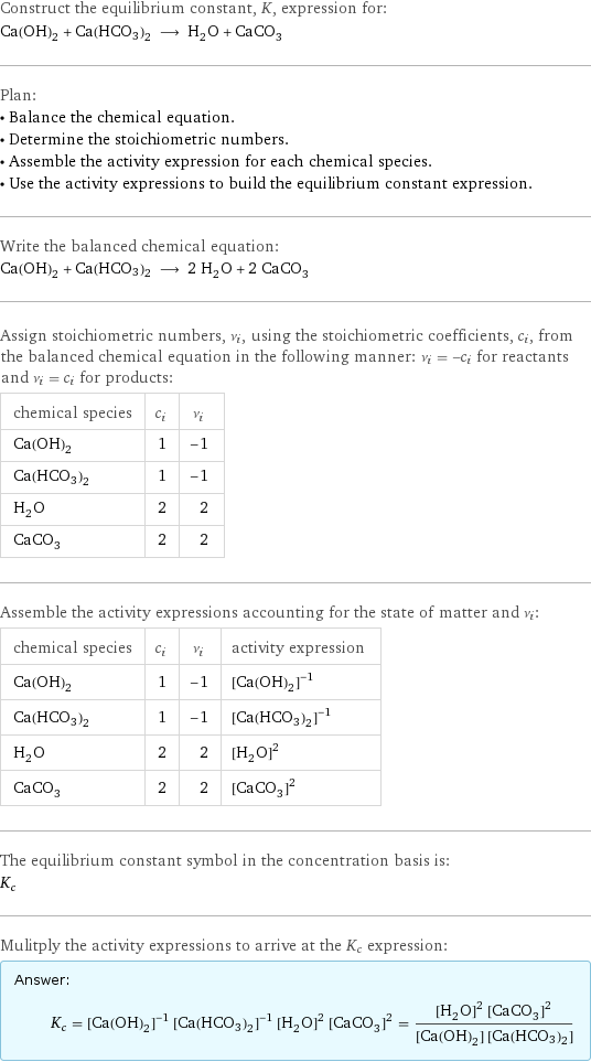 Construct the equilibrium constant, K, expression for: Ca(OH)_2 + Ca(HCO3)2 ⟶ H_2O + CaCO_3 Plan: • Balance the chemical equation. • Determine the stoichiometric numbers. • Assemble the activity expression for each chemical species. • Use the activity expressions to build the equilibrium constant expression. Write the balanced chemical equation: Ca(OH)_2 + Ca(HCO3)2 ⟶ 2 H_2O + 2 CaCO_3 Assign stoichiometric numbers, ν_i, using the stoichiometric coefficients, c_i, from the balanced chemical equation in the following manner: ν_i = -c_i for reactants and ν_i = c_i for products: chemical species | c_i | ν_i Ca(OH)_2 | 1 | -1 Ca(HCO3)2 | 1 | -1 H_2O | 2 | 2 CaCO_3 | 2 | 2 Assemble the activity expressions accounting for the state of matter and ν_i: chemical species | c_i | ν_i | activity expression Ca(OH)_2 | 1 | -1 | ([Ca(OH)2])^(-1) Ca(HCO3)2 | 1 | -1 | ([Ca(HCO3)2])^(-1) H_2O | 2 | 2 | ([H2O])^2 CaCO_3 | 2 | 2 | ([CaCO3])^2 The equilibrium constant symbol in the concentration basis is: K_c Mulitply the activity expressions to arrive at the K_c expression: Answer: |   | K_c = ([Ca(OH)2])^(-1) ([Ca(HCO3)2])^(-1) ([H2O])^2 ([CaCO3])^2 = (([H2O])^2 ([CaCO3])^2)/([Ca(OH)2] [Ca(HCO3)2])