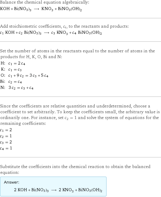 Balance the chemical equation algebraically: KOH + Bi(NO3)3 ⟶ KNO_3 + BiNO3(OH)2 Add stoichiometric coefficients, c_i, to the reactants and products: c_1 KOH + c_2 Bi(NO3)3 ⟶ c_3 KNO_3 + c_4 BiNO3(OH)2 Set the number of atoms in the reactants equal to the number of atoms in the products for H, K, O, Bi and N: H: | c_1 = 2 c_4 K: | c_1 = c_3 O: | c_1 + 9 c_2 = 3 c_3 + 5 c_4 Bi: | c_2 = c_4 N: | 3 c_2 = c_3 + c_4 Since the coefficients are relative quantities and underdetermined, choose a coefficient to set arbitrarily. To keep the coefficients small, the arbitrary value is ordinarily one. For instance, set c_2 = 1 and solve the system of equations for the remaining coefficients: c_1 = 2 c_2 = 1 c_3 = 2 c_4 = 1 Substitute the coefficients into the chemical reaction to obtain the balanced equation: Answer: |   | 2 KOH + Bi(NO3)3 ⟶ 2 KNO_3 + BiNO3(OH)2