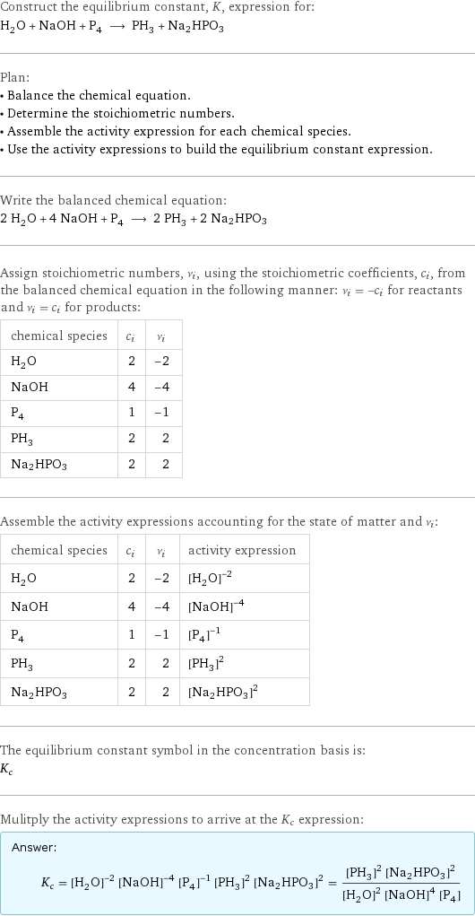 Construct the equilibrium constant, K, expression for: H_2O + NaOH + P_4 ⟶ PH_3 + Na2HPO3 Plan: • Balance the chemical equation. • Determine the stoichiometric numbers. • Assemble the activity expression for each chemical species. • Use the activity expressions to build the equilibrium constant expression. Write the balanced chemical equation: 2 H_2O + 4 NaOH + P_4 ⟶ 2 PH_3 + 2 Na2HPO3 Assign stoichiometric numbers, ν_i, using the stoichiometric coefficients, c_i, from the balanced chemical equation in the following manner: ν_i = -c_i for reactants and ν_i = c_i for products: chemical species | c_i | ν_i H_2O | 2 | -2 NaOH | 4 | -4 P_4 | 1 | -1 PH_3 | 2 | 2 Na2HPO3 | 2 | 2 Assemble the activity expressions accounting for the state of matter and ν_i: chemical species | c_i | ν_i | activity expression H_2O | 2 | -2 | ([H2O])^(-2) NaOH | 4 | -4 | ([NaOH])^(-4) P_4 | 1 | -1 | ([P4])^(-1) PH_3 | 2 | 2 | ([PH3])^2 Na2HPO3 | 2 | 2 | ([Na2HPO3])^2 The equilibrium constant symbol in the concentration basis is: K_c Mulitply the activity expressions to arrive at the K_c expression: Answer: |   | K_c = ([H2O])^(-2) ([NaOH])^(-4) ([P4])^(-1) ([PH3])^2 ([Na2HPO3])^2 = (([PH3])^2 ([Na2HPO3])^2)/(([H2O])^2 ([NaOH])^4 [P4])