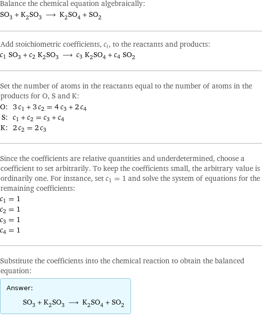 Balance the chemical equation algebraically: SO_3 + K_2SO_3 ⟶ K_2SO_4 + SO_2 Add stoichiometric coefficients, c_i, to the reactants and products: c_1 SO_3 + c_2 K_2SO_3 ⟶ c_3 K_2SO_4 + c_4 SO_2 Set the number of atoms in the reactants equal to the number of atoms in the products for O, S and K: O: | 3 c_1 + 3 c_2 = 4 c_3 + 2 c_4 S: | c_1 + c_2 = c_3 + c_4 K: | 2 c_2 = 2 c_3 Since the coefficients are relative quantities and underdetermined, choose a coefficient to set arbitrarily. To keep the coefficients small, the arbitrary value is ordinarily one. For instance, set c_1 = 1 and solve the system of equations for the remaining coefficients: c_1 = 1 c_2 = 1 c_3 = 1 c_4 = 1 Substitute the coefficients into the chemical reaction to obtain the balanced equation: Answer: |   | SO_3 + K_2SO_3 ⟶ K_2SO_4 + SO_2