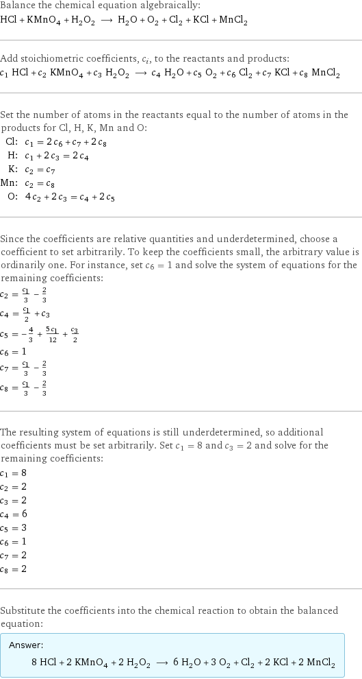 Balance the chemical equation algebraically: HCl + KMnO_4 + H_2O_2 ⟶ H_2O + O_2 + Cl_2 + KCl + MnCl_2 Add stoichiometric coefficients, c_i, to the reactants and products: c_1 HCl + c_2 KMnO_4 + c_3 H_2O_2 ⟶ c_4 H_2O + c_5 O_2 + c_6 Cl_2 + c_7 KCl + c_8 MnCl_2 Set the number of atoms in the reactants equal to the number of atoms in the products for Cl, H, K, Mn and O: Cl: | c_1 = 2 c_6 + c_7 + 2 c_8 H: | c_1 + 2 c_3 = 2 c_4 K: | c_2 = c_7 Mn: | c_2 = c_8 O: | 4 c_2 + 2 c_3 = c_4 + 2 c_5 Since the coefficients are relative quantities and underdetermined, choose a coefficient to set arbitrarily. To keep the coefficients small, the arbitrary value is ordinarily one. For instance, set c_6 = 1 and solve the system of equations for the remaining coefficients: c_2 = c_1/3 - 2/3 c_4 = c_1/2 + c_3 c_5 = -4/3 + (5 c_1)/12 + c_3/2 c_6 = 1 c_7 = c_1/3 - 2/3 c_8 = c_1/3 - 2/3 The resulting system of equations is still underdetermined, so additional coefficients must be set arbitrarily. Set c_1 = 8 and c_3 = 2 and solve for the remaining coefficients: c_1 = 8 c_2 = 2 c_3 = 2 c_4 = 6 c_5 = 3 c_6 = 1 c_7 = 2 c_8 = 2 Substitute the coefficients into the chemical reaction to obtain the balanced equation: Answer: |   | 8 HCl + 2 KMnO_4 + 2 H_2O_2 ⟶ 6 H_2O + 3 O_2 + Cl_2 + 2 KCl + 2 MnCl_2