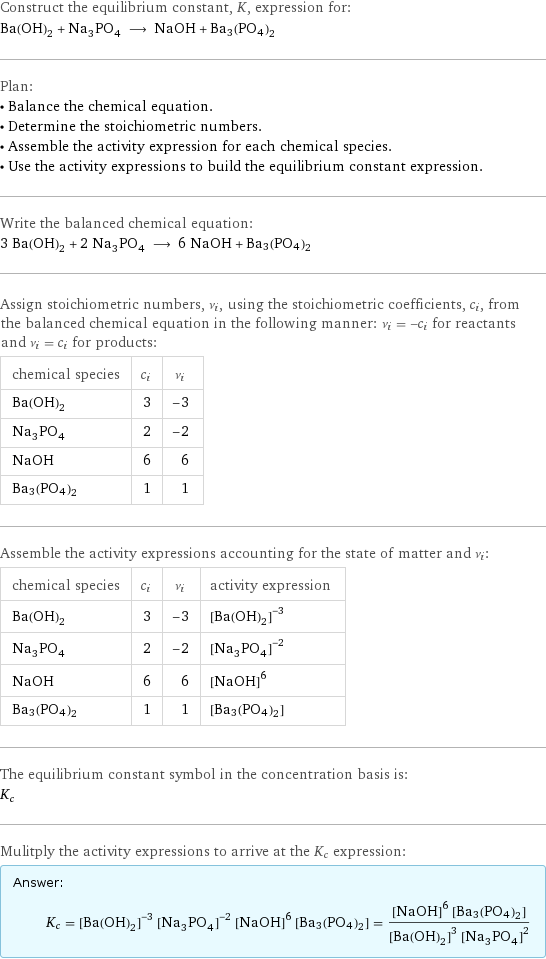 Construct the equilibrium constant, K, expression for: Ba(OH)_2 + Na_3PO_4 ⟶ NaOH + Ba3(PO4)2 Plan: • Balance the chemical equation. • Determine the stoichiometric numbers. • Assemble the activity expression for each chemical species. • Use the activity expressions to build the equilibrium constant expression. Write the balanced chemical equation: 3 Ba(OH)_2 + 2 Na_3PO_4 ⟶ 6 NaOH + Ba3(PO4)2 Assign stoichiometric numbers, ν_i, using the stoichiometric coefficients, c_i, from the balanced chemical equation in the following manner: ν_i = -c_i for reactants and ν_i = c_i for products: chemical species | c_i | ν_i Ba(OH)_2 | 3 | -3 Na_3PO_4 | 2 | -2 NaOH | 6 | 6 Ba3(PO4)2 | 1 | 1 Assemble the activity expressions accounting for the state of matter and ν_i: chemical species | c_i | ν_i | activity expression Ba(OH)_2 | 3 | -3 | ([Ba(OH)2])^(-3) Na_3PO_4 | 2 | -2 | ([Na3PO4])^(-2) NaOH | 6 | 6 | ([NaOH])^6 Ba3(PO4)2 | 1 | 1 | [Ba3(PO4)2] The equilibrium constant symbol in the concentration basis is: K_c Mulitply the activity expressions to arrive at the K_c expression: Answer: |   | K_c = ([Ba(OH)2])^(-3) ([Na3PO4])^(-2) ([NaOH])^6 [Ba3(PO4)2] = (([NaOH])^6 [Ba3(PO4)2])/(([Ba(OH)2])^3 ([Na3PO4])^2)