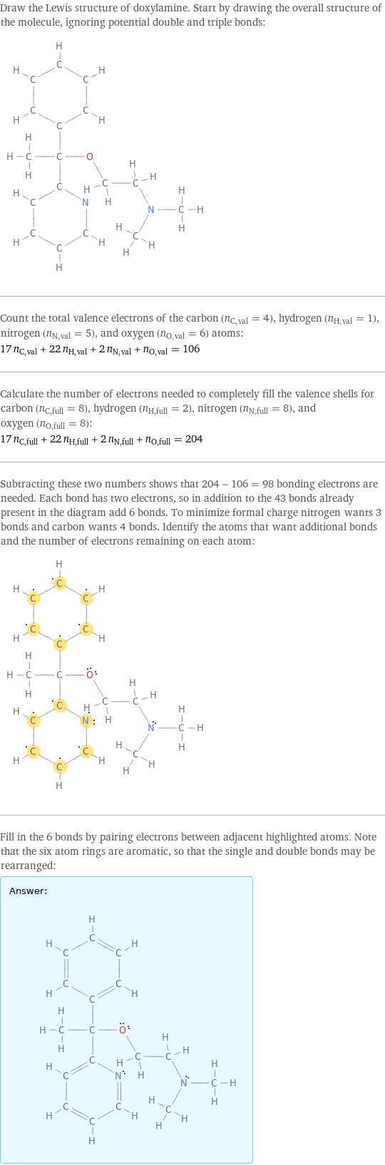 Draw the Lewis structure of doxylamine. Start by drawing the overall structure of the molecule, ignoring potential double and triple bonds:  Count the total valence electrons of the carbon (n_C, val = 4), hydrogen (n_H, val = 1), nitrogen (n_N, val = 5), and oxygen (n_O, val = 6) atoms: 17 n_C, val + 22 n_H, val + 2 n_N, val + n_O, val = 106 Calculate the number of electrons needed to completely fill the valence shells for carbon (n_C, full = 8), hydrogen (n_H, full = 2), nitrogen (n_N, full = 8), and oxygen (n_O, full = 8): 17 n_C, full + 22 n_H, full + 2 n_N, full + n_O, full = 204 Subtracting these two numbers shows that 204 - 106 = 98 bonding electrons are needed. Each bond has two electrons, so in addition to the 43 bonds already present in the diagram add 6 bonds. To minimize formal charge nitrogen wants 3 bonds and carbon wants 4 bonds. Identify the atoms that want additional bonds and the number of electrons remaining on each atom:  Fill in the 6 bonds by pairing electrons between adjacent highlighted atoms. Note that the six atom rings are aromatic, so that the single and double bonds may be rearranged: Answer: |   | 