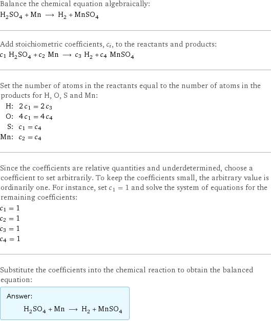 Balance the chemical equation algebraically: H_2SO_4 + Mn ⟶ H_2 + MnSO_4 Add stoichiometric coefficients, c_i, to the reactants and products: c_1 H_2SO_4 + c_2 Mn ⟶ c_3 H_2 + c_4 MnSO_4 Set the number of atoms in the reactants equal to the number of atoms in the products for H, O, S and Mn: H: | 2 c_1 = 2 c_3 O: | 4 c_1 = 4 c_4 S: | c_1 = c_4 Mn: | c_2 = c_4 Since the coefficients are relative quantities and underdetermined, choose a coefficient to set arbitrarily. To keep the coefficients small, the arbitrary value is ordinarily one. For instance, set c_1 = 1 and solve the system of equations for the remaining coefficients: c_1 = 1 c_2 = 1 c_3 = 1 c_4 = 1 Substitute the coefficients into the chemical reaction to obtain the balanced equation: Answer: |   | H_2SO_4 + Mn ⟶ H_2 + MnSO_4
