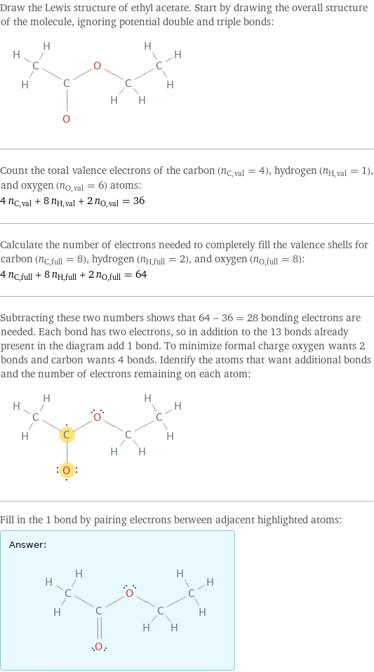 Draw the Lewis structure of ethyl acetate. Start by drawing the overall structure of the molecule, ignoring potential double and triple bonds:  Count the total valence electrons of the carbon (n_C, val = 4), hydrogen (n_H, val = 1), and oxygen (n_O, val = 6) atoms: 4 n_C, val + 8 n_H, val + 2 n_O, val = 36 Calculate the number of electrons needed to completely fill the valence shells for carbon (n_C, full = 8), hydrogen (n_H, full = 2), and oxygen (n_O, full = 8): 4 n_C, full + 8 n_H, full + 2 n_O, full = 64 Subtracting these two numbers shows that 64 - 36 = 28 bonding electrons are needed. Each bond has two electrons, so in addition to the 13 bonds already present in the diagram add 1 bond. To minimize formal charge oxygen wants 2 bonds and carbon wants 4 bonds. Identify the atoms that want additional bonds and the number of electrons remaining on each atom:  Fill in the 1 bond by pairing electrons between adjacent highlighted atoms: Answer: |   | 