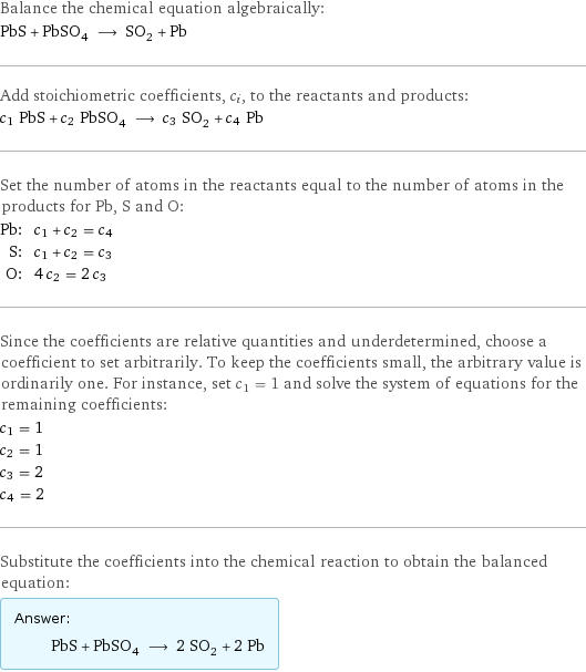 Balance the chemical equation algebraically: PbS + PbSO_4 ⟶ SO_2 + Pb Add stoichiometric coefficients, c_i, to the reactants and products: c_1 PbS + c_2 PbSO_4 ⟶ c_3 SO_2 + c_4 Pb Set the number of atoms in the reactants equal to the number of atoms in the products for Pb, S and O: Pb: | c_1 + c_2 = c_4 S: | c_1 + c_2 = c_3 O: | 4 c_2 = 2 c_3 Since the coefficients are relative quantities and underdetermined, choose a coefficient to set arbitrarily. To keep the coefficients small, the arbitrary value is ordinarily one. For instance, set c_1 = 1 and solve the system of equations for the remaining coefficients: c_1 = 1 c_2 = 1 c_3 = 2 c_4 = 2 Substitute the coefficients into the chemical reaction to obtain the balanced equation: Answer: |   | PbS + PbSO_4 ⟶ 2 SO_2 + 2 Pb