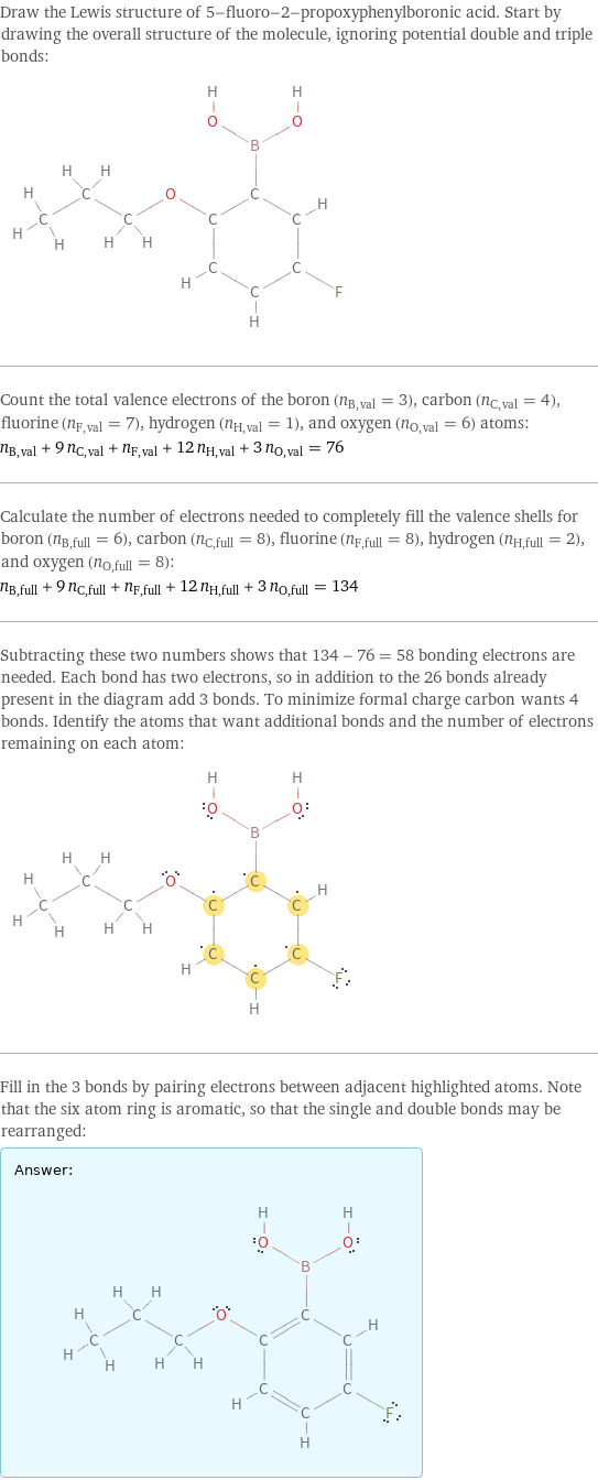 Draw the Lewis structure of 5-fluoro-2-propoxyphenylboronic acid. Start by drawing the overall structure of the molecule, ignoring potential double and triple bonds:  Count the total valence electrons of the boron (n_B, val = 3), carbon (n_C, val = 4), fluorine (n_F, val = 7), hydrogen (n_H, val = 1), and oxygen (n_O, val = 6) atoms: n_B, val + 9 n_C, val + n_F, val + 12 n_H, val + 3 n_O, val = 76 Calculate the number of electrons needed to completely fill the valence shells for boron (n_B, full = 6), carbon (n_C, full = 8), fluorine (n_F, full = 8), hydrogen (n_H, full = 2), and oxygen (n_O, full = 8): n_B, full + 9 n_C, full + n_F, full + 12 n_H, full + 3 n_O, full = 134 Subtracting these two numbers shows that 134 - 76 = 58 bonding electrons are needed. Each bond has two electrons, so in addition to the 26 bonds already present in the diagram add 3 bonds. To minimize formal charge carbon wants 4 bonds. Identify the atoms that want additional bonds and the number of electrons remaining on each atom:  Fill in the 3 bonds by pairing electrons between adjacent highlighted atoms. Note that the six atom ring is aromatic, so that the single and double bonds may be rearranged: Answer: |   | 