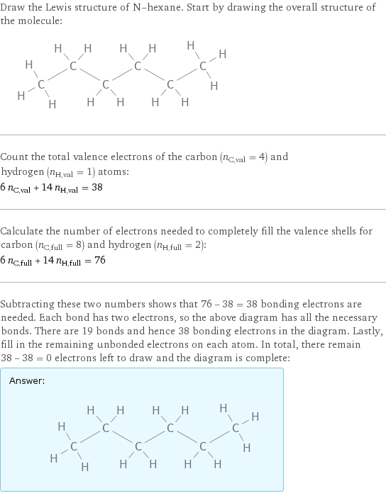 Draw the Lewis structure of N-hexane. Start by drawing the overall structure of the molecule:  Count the total valence electrons of the carbon (n_C, val = 4) and hydrogen (n_H, val = 1) atoms: 6 n_C, val + 14 n_H, val = 38 Calculate the number of electrons needed to completely fill the valence shells for carbon (n_C, full = 8) and hydrogen (n_H, full = 2): 6 n_C, full + 14 n_H, full = 76 Subtracting these two numbers shows that 76 - 38 = 38 bonding electrons are needed. Each bond has two electrons, so the above diagram has all the necessary bonds. There are 19 bonds and hence 38 bonding electrons in the diagram. Lastly, fill in the remaining unbonded electrons on each atom. In total, there remain 38 - 38 = 0 electrons left to draw and the diagram is complete: Answer: |   | 