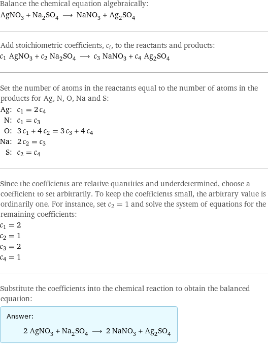 Balance the chemical equation algebraically: AgNO_3 + Na_2SO_4 ⟶ NaNO_3 + Ag_2SO_4 Add stoichiometric coefficients, c_i, to the reactants and products: c_1 AgNO_3 + c_2 Na_2SO_4 ⟶ c_3 NaNO_3 + c_4 Ag_2SO_4 Set the number of atoms in the reactants equal to the number of atoms in the products for Ag, N, O, Na and S: Ag: | c_1 = 2 c_4 N: | c_1 = c_3 O: | 3 c_1 + 4 c_2 = 3 c_3 + 4 c_4 Na: | 2 c_2 = c_3 S: | c_2 = c_4 Since the coefficients are relative quantities and underdetermined, choose a coefficient to set arbitrarily. To keep the coefficients small, the arbitrary value is ordinarily one. For instance, set c_2 = 1 and solve the system of equations for the remaining coefficients: c_1 = 2 c_2 = 1 c_3 = 2 c_4 = 1 Substitute the coefficients into the chemical reaction to obtain the balanced equation: Answer: |   | 2 AgNO_3 + Na_2SO_4 ⟶ 2 NaNO_3 + Ag_2SO_4