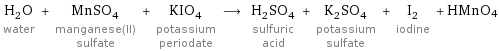 H_2O water + MnSO_4 manganese(II) sulfate + KIO_4 potassium periodate ⟶ H_2SO_4 sulfuric acid + K_2SO_4 potassium sulfate + I_2 iodine + HMnO4