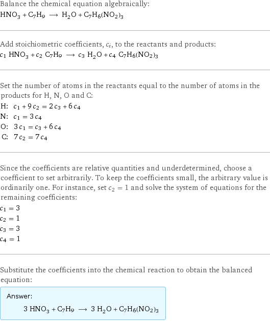 Balance the chemical equation algebraically: HNO_3 + C7H9 ⟶ H_2O + C7H6(NO2)3 Add stoichiometric coefficients, c_i, to the reactants and products: c_1 HNO_3 + c_2 C7H9 ⟶ c_3 H_2O + c_4 C7H6(NO2)3 Set the number of atoms in the reactants equal to the number of atoms in the products for H, N, O and C: H: | c_1 + 9 c_2 = 2 c_3 + 6 c_4 N: | c_1 = 3 c_4 O: | 3 c_1 = c_3 + 6 c_4 C: | 7 c_2 = 7 c_4 Since the coefficients are relative quantities and underdetermined, choose a coefficient to set arbitrarily. To keep the coefficients small, the arbitrary value is ordinarily one. For instance, set c_2 = 1 and solve the system of equations for the remaining coefficients: c_1 = 3 c_2 = 1 c_3 = 3 c_4 = 1 Substitute the coefficients into the chemical reaction to obtain the balanced equation: Answer: |   | 3 HNO_3 + C7H9 ⟶ 3 H_2O + C7H6(NO2)3