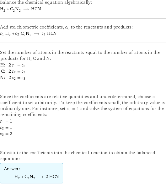 Balance the chemical equation algebraically: H_2 + C_2N_2 ⟶ HCN Add stoichiometric coefficients, c_i, to the reactants and products: c_1 H_2 + c_2 C_2N_2 ⟶ c_3 HCN Set the number of atoms in the reactants equal to the number of atoms in the products for H, C and N: H: | 2 c_1 = c_3 C: | 2 c_2 = c_3 N: | 2 c_2 = c_3 Since the coefficients are relative quantities and underdetermined, choose a coefficient to set arbitrarily. To keep the coefficients small, the arbitrary value is ordinarily one. For instance, set c_1 = 1 and solve the system of equations for the remaining coefficients: c_1 = 1 c_2 = 1 c_3 = 2 Substitute the coefficients into the chemical reaction to obtain the balanced equation: Answer: |   | H_2 + C_2N_2 ⟶ 2 HCN