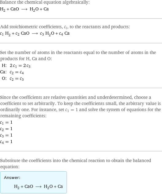 Balance the chemical equation algebraically: H_2 + CaO ⟶ H_2O + Ca Add stoichiometric coefficients, c_i, to the reactants and products: c_1 H_2 + c_2 CaO ⟶ c_3 H_2O + c_4 Ca Set the number of atoms in the reactants equal to the number of atoms in the products for H, Ca and O: H: | 2 c_1 = 2 c_3 Ca: | c_2 = c_4 O: | c_2 = c_3 Since the coefficients are relative quantities and underdetermined, choose a coefficient to set arbitrarily. To keep the coefficients small, the arbitrary value is ordinarily one. For instance, set c_1 = 1 and solve the system of equations for the remaining coefficients: c_1 = 1 c_2 = 1 c_3 = 1 c_4 = 1 Substitute the coefficients into the chemical reaction to obtain the balanced equation: Answer: |   | H_2 + CaO ⟶ H_2O + Ca