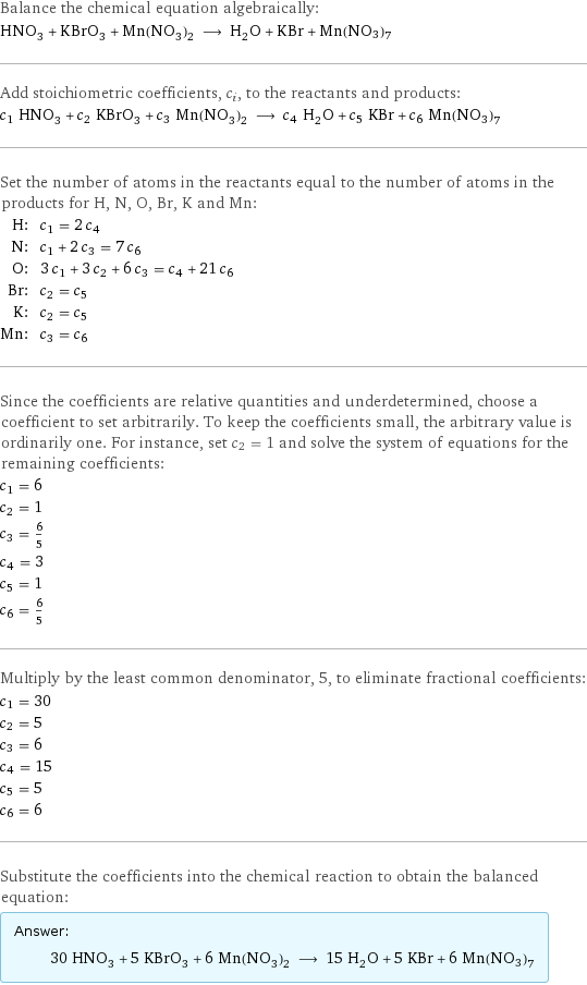 Balance the chemical equation algebraically: HNO_3 + KBrO_3 + Mn(NO_3)_2 ⟶ H_2O + KBr + Mn(NO3)7 Add stoichiometric coefficients, c_i, to the reactants and products: c_1 HNO_3 + c_2 KBrO_3 + c_3 Mn(NO_3)_2 ⟶ c_4 H_2O + c_5 KBr + c_6 Mn(NO3)7 Set the number of atoms in the reactants equal to the number of atoms in the products for H, N, O, Br, K and Mn: H: | c_1 = 2 c_4 N: | c_1 + 2 c_3 = 7 c_6 O: | 3 c_1 + 3 c_2 + 6 c_3 = c_4 + 21 c_6 Br: | c_2 = c_5 K: | c_2 = c_5 Mn: | c_3 = c_6 Since the coefficients are relative quantities and underdetermined, choose a coefficient to set arbitrarily. To keep the coefficients small, the arbitrary value is ordinarily one. For instance, set c_2 = 1 and solve the system of equations for the remaining coefficients: c_1 = 6 c_2 = 1 c_3 = 6/5 c_4 = 3 c_5 = 1 c_6 = 6/5 Multiply by the least common denominator, 5, to eliminate fractional coefficients: c_1 = 30 c_2 = 5 c_3 = 6 c_4 = 15 c_5 = 5 c_6 = 6 Substitute the coefficients into the chemical reaction to obtain the balanced equation: Answer: |   | 30 HNO_3 + 5 KBrO_3 + 6 Mn(NO_3)_2 ⟶ 15 H_2O + 5 KBr + 6 Mn(NO3)7