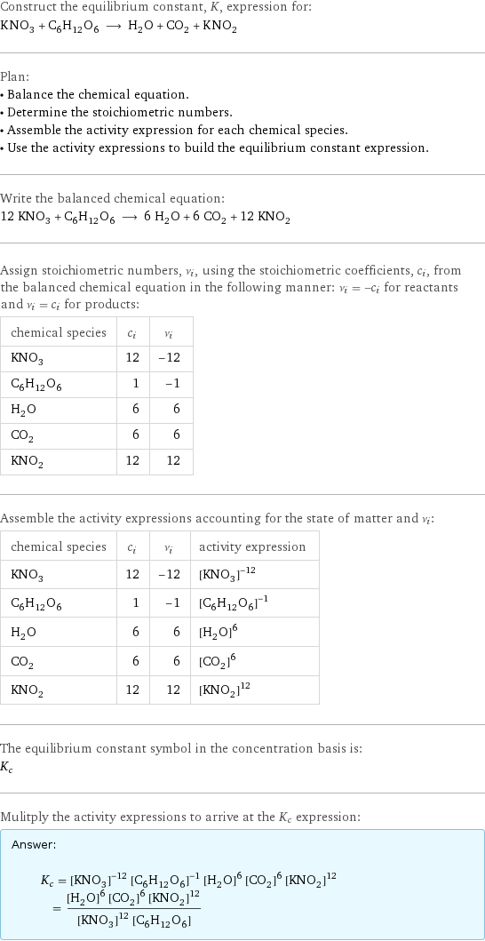 Construct the equilibrium constant, K, expression for: KNO_3 + C_6H_12O_6 ⟶ H_2O + CO_2 + KNO_2 Plan: • Balance the chemical equation. • Determine the stoichiometric numbers. • Assemble the activity expression for each chemical species. • Use the activity expressions to build the equilibrium constant expression. Write the balanced chemical equation: 12 KNO_3 + C_6H_12O_6 ⟶ 6 H_2O + 6 CO_2 + 12 KNO_2 Assign stoichiometric numbers, ν_i, using the stoichiometric coefficients, c_i, from the balanced chemical equation in the following manner: ν_i = -c_i for reactants and ν_i = c_i for products: chemical species | c_i | ν_i KNO_3 | 12 | -12 C_6H_12O_6 | 1 | -1 H_2O | 6 | 6 CO_2 | 6 | 6 KNO_2 | 12 | 12 Assemble the activity expressions accounting for the state of matter and ν_i: chemical species | c_i | ν_i | activity expression KNO_3 | 12 | -12 | ([KNO3])^(-12) C_6H_12O_6 | 1 | -1 | ([C6H12O6])^(-1) H_2O | 6 | 6 | ([H2O])^6 CO_2 | 6 | 6 | ([CO2])^6 KNO_2 | 12 | 12 | ([KNO2])^12 The equilibrium constant symbol in the concentration basis is: K_c Mulitply the activity expressions to arrive at the K_c expression: Answer: |   | K_c = ([KNO3])^(-12) ([C6H12O6])^(-1) ([H2O])^6 ([CO2])^6 ([KNO2])^12 = (([H2O])^6 ([CO2])^6 ([KNO2])^12)/(([KNO3])^12 [C6H12O6])