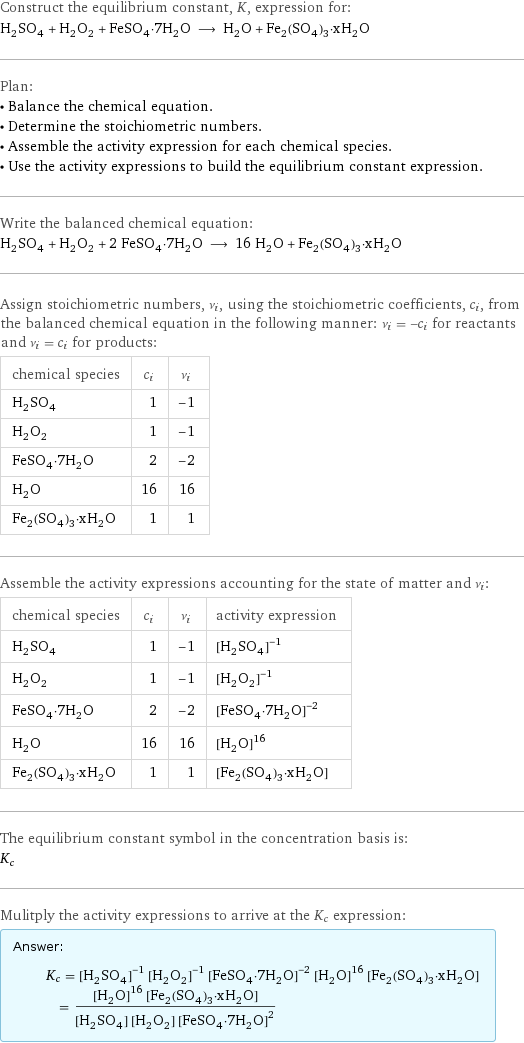 Construct the equilibrium constant, K, expression for: H_2SO_4 + H_2O_2 + FeSO_4·7H_2O ⟶ H_2O + Fe_2(SO_4)_3·xH_2O Plan: • Balance the chemical equation. • Determine the stoichiometric numbers. • Assemble the activity expression for each chemical species. • Use the activity expressions to build the equilibrium constant expression. Write the balanced chemical equation: H_2SO_4 + H_2O_2 + 2 FeSO_4·7H_2O ⟶ 16 H_2O + Fe_2(SO_4)_3·xH_2O Assign stoichiometric numbers, ν_i, using the stoichiometric coefficients, c_i, from the balanced chemical equation in the following manner: ν_i = -c_i for reactants and ν_i = c_i for products: chemical species | c_i | ν_i H_2SO_4 | 1 | -1 H_2O_2 | 1 | -1 FeSO_4·7H_2O | 2 | -2 H_2O | 16 | 16 Fe_2(SO_4)_3·xH_2O | 1 | 1 Assemble the activity expressions accounting for the state of matter and ν_i: chemical species | c_i | ν_i | activity expression H_2SO_4 | 1 | -1 | ([H2SO4])^(-1) H_2O_2 | 1 | -1 | ([H2O2])^(-1) FeSO_4·7H_2O | 2 | -2 | ([FeSO4·7H2O])^(-2) H_2O | 16 | 16 | ([H2O])^16 Fe_2(SO_4)_3·xH_2O | 1 | 1 | [Fe2(SO4)3·xH2O] The equilibrium constant symbol in the concentration basis is: K_c Mulitply the activity expressions to arrive at the K_c expression: Answer: |   | K_c = ([H2SO4])^(-1) ([H2O2])^(-1) ([FeSO4·7H2O])^(-2) ([H2O])^16 [Fe2(SO4)3·xH2O] = (([H2O])^16 [Fe2(SO4)3·xH2O])/([H2SO4] [H2O2] ([FeSO4·7H2O])^2)