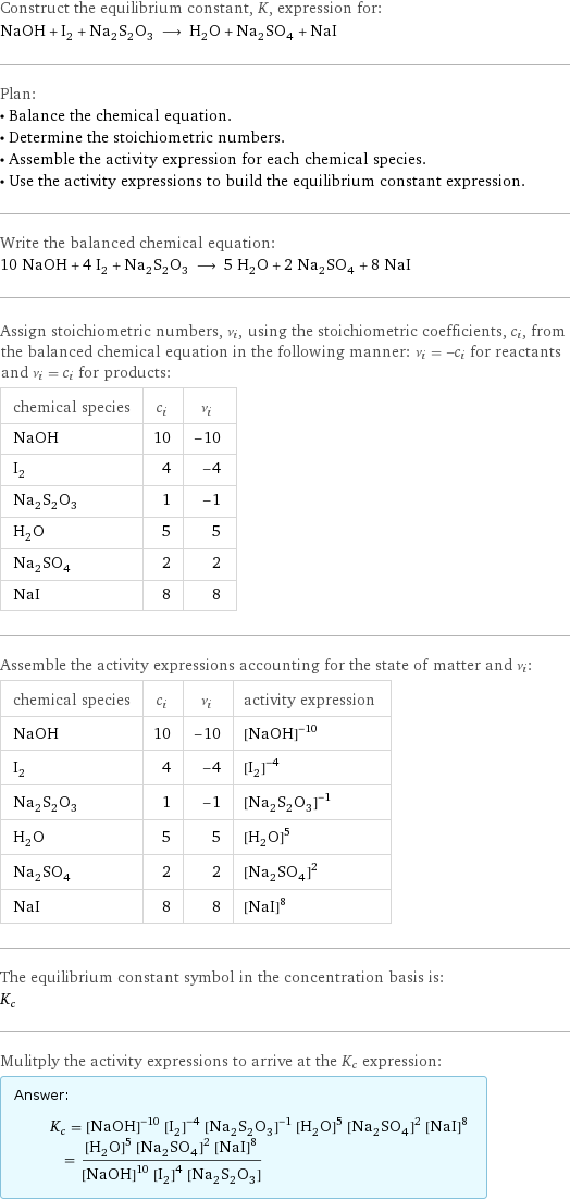 Construct the equilibrium constant, K, expression for: NaOH + I_2 + Na_2S_2O_3 ⟶ H_2O + Na_2SO_4 + NaI Plan: • Balance the chemical equation. • Determine the stoichiometric numbers. • Assemble the activity expression for each chemical species. • Use the activity expressions to build the equilibrium constant expression. Write the balanced chemical equation: 10 NaOH + 4 I_2 + Na_2S_2O_3 ⟶ 5 H_2O + 2 Na_2SO_4 + 8 NaI Assign stoichiometric numbers, ν_i, using the stoichiometric coefficients, c_i, from the balanced chemical equation in the following manner: ν_i = -c_i for reactants and ν_i = c_i for products: chemical species | c_i | ν_i NaOH | 10 | -10 I_2 | 4 | -4 Na_2S_2O_3 | 1 | -1 H_2O | 5 | 5 Na_2SO_4 | 2 | 2 NaI | 8 | 8 Assemble the activity expressions accounting for the state of matter and ν_i: chemical species | c_i | ν_i | activity expression NaOH | 10 | -10 | ([NaOH])^(-10) I_2 | 4 | -4 | ([I2])^(-4) Na_2S_2O_3 | 1 | -1 | ([Na2S2O3])^(-1) H_2O | 5 | 5 | ([H2O])^5 Na_2SO_4 | 2 | 2 | ([Na2SO4])^2 NaI | 8 | 8 | ([NaI])^8 The equilibrium constant symbol in the concentration basis is: K_c Mulitply the activity expressions to arrive at the K_c expression: Answer: |   | K_c = ([NaOH])^(-10) ([I2])^(-4) ([Na2S2O3])^(-1) ([H2O])^5 ([Na2SO4])^2 ([NaI])^8 = (([H2O])^5 ([Na2SO4])^2 ([NaI])^8)/(([NaOH])^10 ([I2])^4 [Na2S2O3])