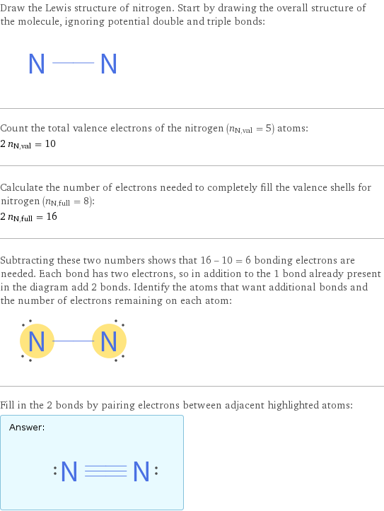 Draw the Lewis structure of nitrogen. Start by drawing the overall structure of the molecule, ignoring potential double and triple bonds:  Count the total valence electrons of the nitrogen (n_N, val = 5) atoms: 2 n_N, val = 10 Calculate the number of electrons needed to completely fill the valence shells for nitrogen (n_N, full = 8): 2 n_N, full = 16 Subtracting these two numbers shows that 16 - 10 = 6 bonding electrons are needed. Each bond has two electrons, so in addition to the 1 bond already present in the diagram add 2 bonds. Identify the atoms that want additional bonds and the number of electrons remaining on each atom:  Fill in the 2 bonds by pairing electrons between adjacent highlighted atoms: Answer: |   | 