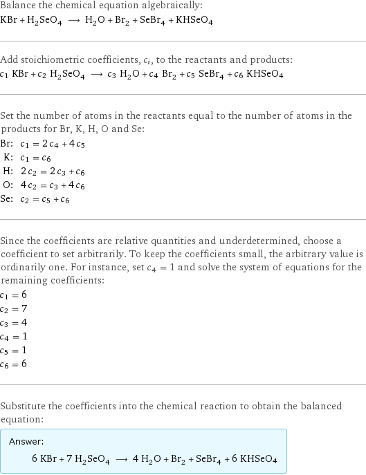 Balance the chemical equation algebraically: KBr + H_2SeO_4 ⟶ H_2O + Br_2 + SeBr_4 + KHSeO4 Add stoichiometric coefficients, c_i, to the reactants and products: c_1 KBr + c_2 H_2SeO_4 ⟶ c_3 H_2O + c_4 Br_2 + c_5 SeBr_4 + c_6 KHSeO4 Set the number of atoms in the reactants equal to the number of atoms in the products for Br, K, H, O and Se: Br: | c_1 = 2 c_4 + 4 c_5 K: | c_1 = c_6 H: | 2 c_2 = 2 c_3 + c_6 O: | 4 c_2 = c_3 + 4 c_6 Se: | c_2 = c_5 + c_6 Since the coefficients are relative quantities and underdetermined, choose a coefficient to set arbitrarily. To keep the coefficients small, the arbitrary value is ordinarily one. For instance, set c_4 = 1 and solve the system of equations for the remaining coefficients: c_1 = 6 c_2 = 7 c_3 = 4 c_4 = 1 c_5 = 1 c_6 = 6 Substitute the coefficients into the chemical reaction to obtain the balanced equation: Answer: |   | 6 KBr + 7 H_2SeO_4 ⟶ 4 H_2O + Br_2 + SeBr_4 + 6 KHSeO4